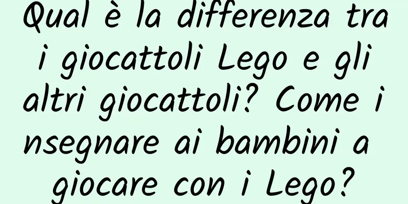 Qual è la differenza tra i giocattoli Lego e gli altri giocattoli? Come insegnare ai bambini a giocare con i Lego?