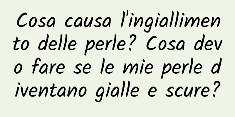 Cosa causa l'ingiallimento delle perle? Cosa devo fare se le mie perle diventano gialle e scure?
