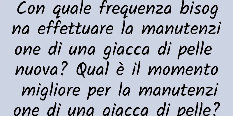 Con quale frequenza bisogna effettuare la manutenzione di una giacca di pelle nuova? Qual è il momento migliore per la manutenzione di una giacca di pelle?