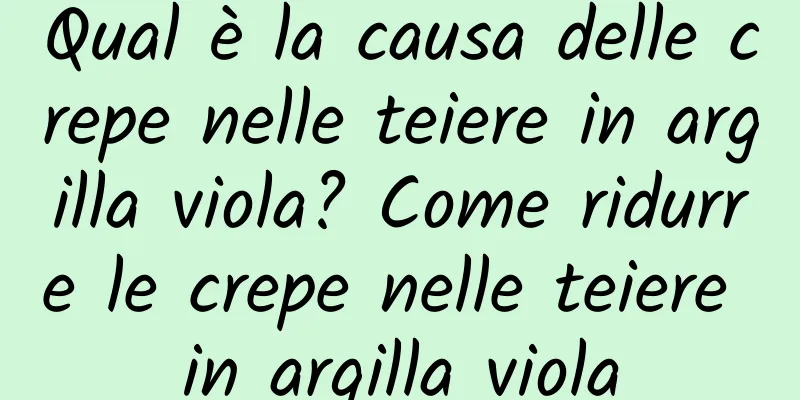Qual è la causa delle crepe nelle teiere in argilla viola? Come ridurre le crepe nelle teiere in argilla viola