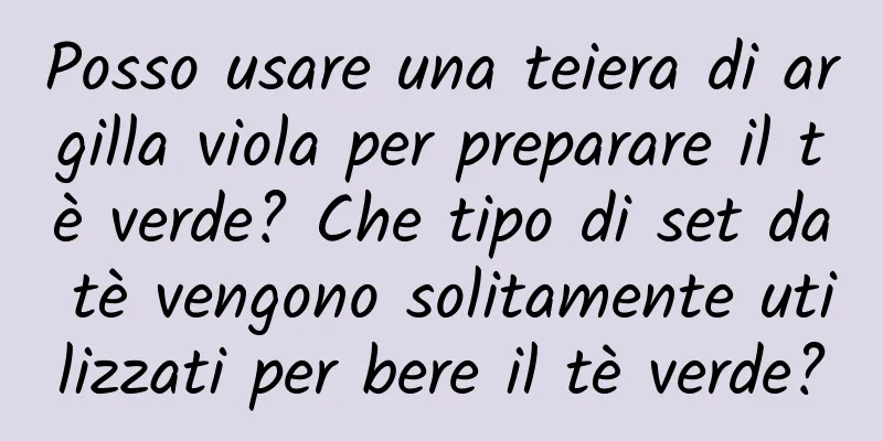 Posso usare una teiera di argilla viola per preparare il tè verde? Che tipo di set da tè vengono solitamente utilizzati per bere il tè verde?