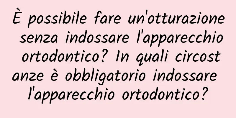 È possibile fare un'otturazione senza indossare l'apparecchio ortodontico? In quali circostanze è obbligatorio indossare l'apparecchio ortodontico?