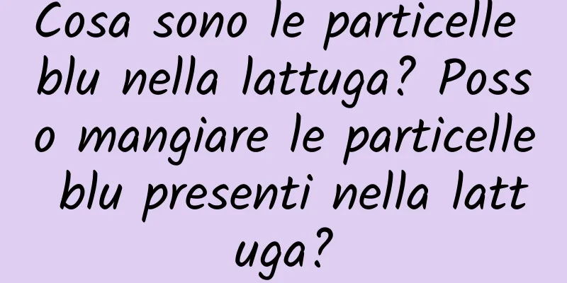 Cosa sono le particelle blu nella lattuga? Posso mangiare le particelle blu presenti nella lattuga?