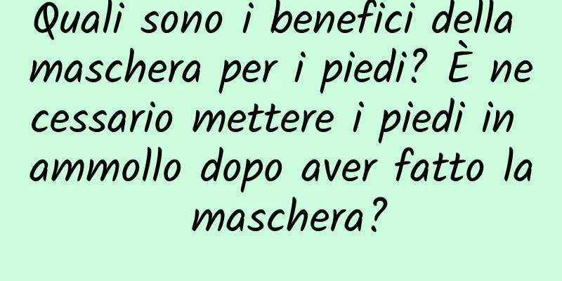 Quali sono i benefici della maschera per i piedi? È necessario mettere i piedi in ammollo dopo aver fatto la maschera?