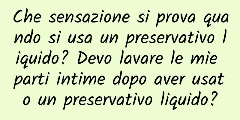 Che sensazione si prova quando si usa un preservativo liquido? Devo lavare le mie parti intime dopo aver usato un preservativo liquido?