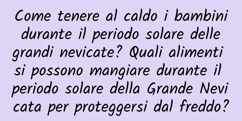 Come tenere al caldo i bambini durante il periodo solare delle grandi nevicate? Quali alimenti si possono mangiare durante il periodo solare della Grande Nevicata per proteggersi dal freddo?