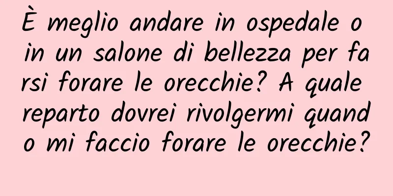 È meglio andare in ospedale o in un salone di bellezza per farsi forare le orecchie? A quale reparto dovrei rivolgermi quando mi faccio forare le orecchie?