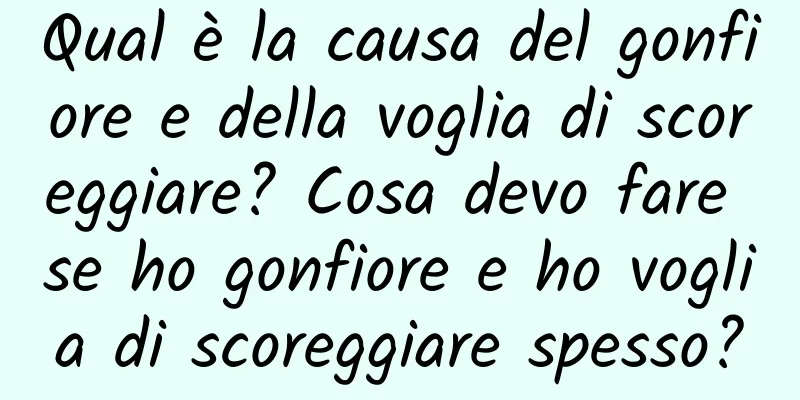 Qual è la causa del gonfiore e della voglia di scoreggiare? Cosa devo fare se ho gonfiore e ho voglia di scoreggiare spesso?