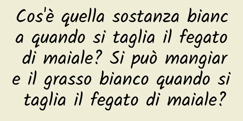 Cos'è quella sostanza bianca quando si taglia il fegato di maiale? Si può mangiare il grasso bianco quando si taglia il fegato di maiale?
