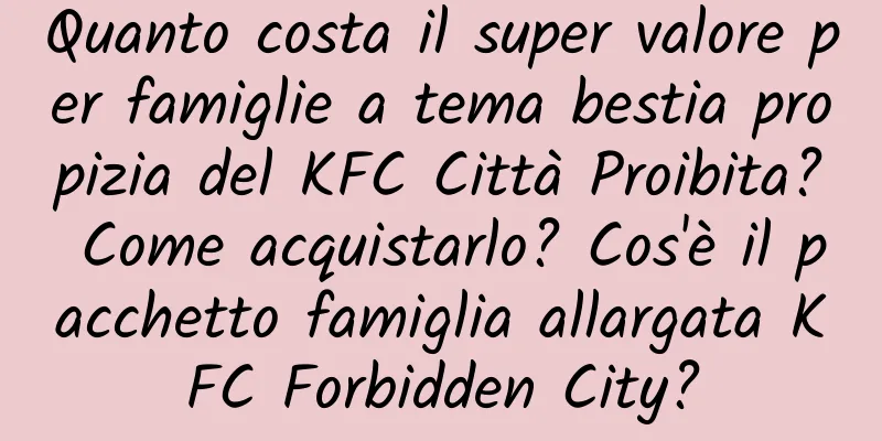 Quanto costa il super valore per famiglie a tema bestia propizia del KFC Città Proibita? Come acquistarlo? Cos'è il pacchetto famiglia allargata KFC Forbidden City?