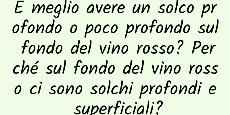 È meglio avere un solco profondo o poco profondo sul fondo del vino rosso? Perché sul fondo del vino rosso ci sono solchi profondi e superficiali?