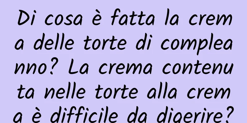 Di cosa è fatta la crema delle torte di compleanno? La crema contenuta nelle torte alla crema è difficile da digerire?