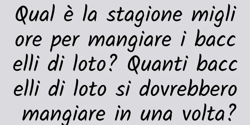 Qual è la stagione migliore per mangiare i baccelli di loto? Quanti baccelli di loto si dovrebbero mangiare in una volta?