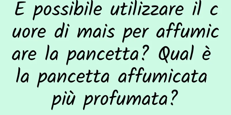 È possibile utilizzare il cuore di mais per affumicare la pancetta? Qual è la pancetta affumicata più profumata?