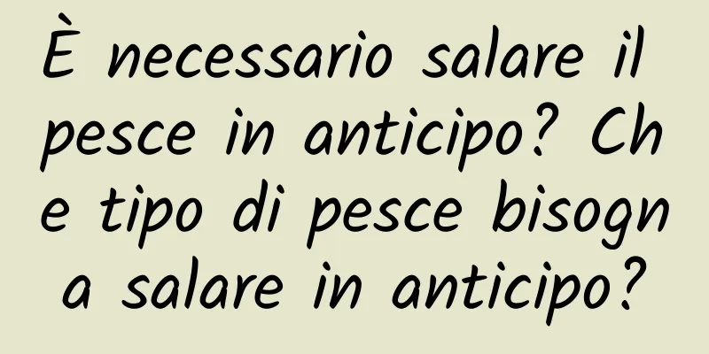 È necessario salare il pesce in anticipo? Che tipo di pesce bisogna salare in anticipo?