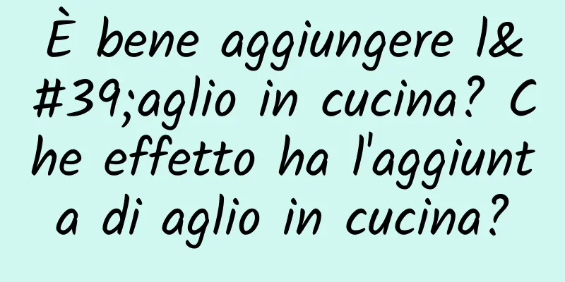 È bene aggiungere l'aglio in cucina? Che effetto ha l'aggiunta di aglio in cucina?