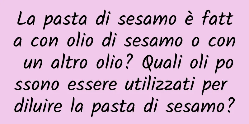 La pasta di sesamo è fatta con olio di sesamo o con un altro olio? Quali oli possono essere utilizzati per diluire la pasta di sesamo?