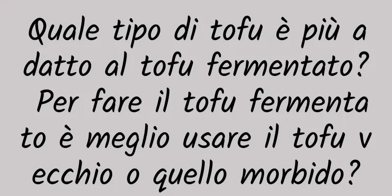 Quale tipo di tofu è più adatto al tofu fermentato? Per fare il tofu fermentato è meglio usare il tofu vecchio o quello morbido?