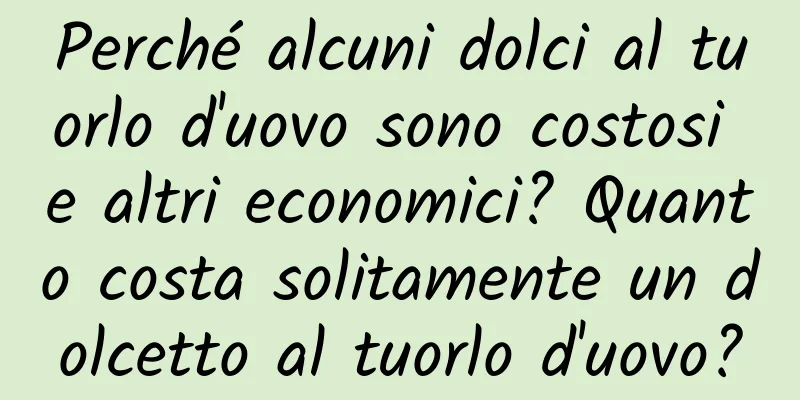 Perché alcuni dolci al tuorlo d'uovo sono costosi e altri economici? Quanto costa solitamente un dolcetto al tuorlo d'uovo?