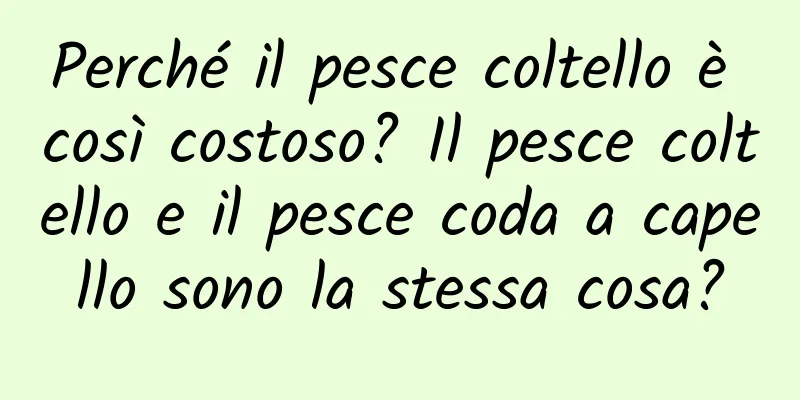 Perché il pesce coltello è così costoso? Il pesce coltello e il pesce coda a capello sono la stessa cosa?