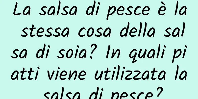 La salsa di pesce è la stessa cosa della salsa di soia? In quali piatti viene utilizzata la salsa di pesce?