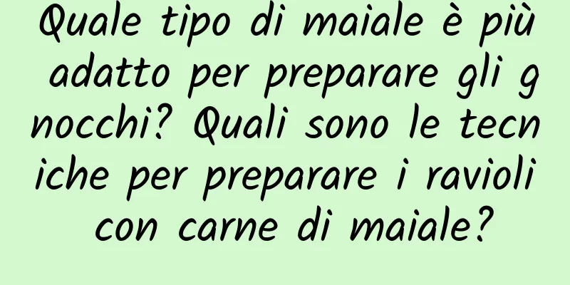 Quale tipo di maiale è più adatto per preparare gli gnocchi? Quali sono le tecniche per preparare i ravioli con carne di maiale?