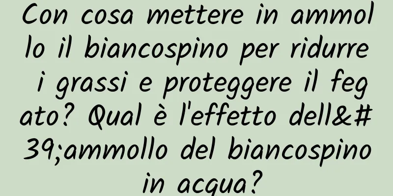 Con cosa mettere in ammollo il biancospino per ridurre i grassi e proteggere il fegato? Qual è l'effetto dell'ammollo del biancospino in acqua?