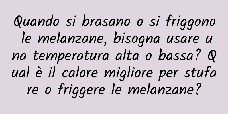Quando si brasano o si friggono le melanzane, bisogna usare una temperatura alta o bassa? Qual è il calore migliore per stufare o friggere le melanzane?