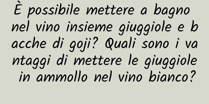 È possibile mettere a bagno nel vino insieme giuggiole e bacche di goji? Quali sono i vantaggi di mettere le giuggiole in ammollo nel vino bianco?