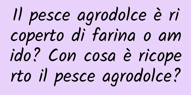 Il pesce agrodolce è ricoperto di farina o amido? Con cosa è ricoperto il pesce agrodolce?