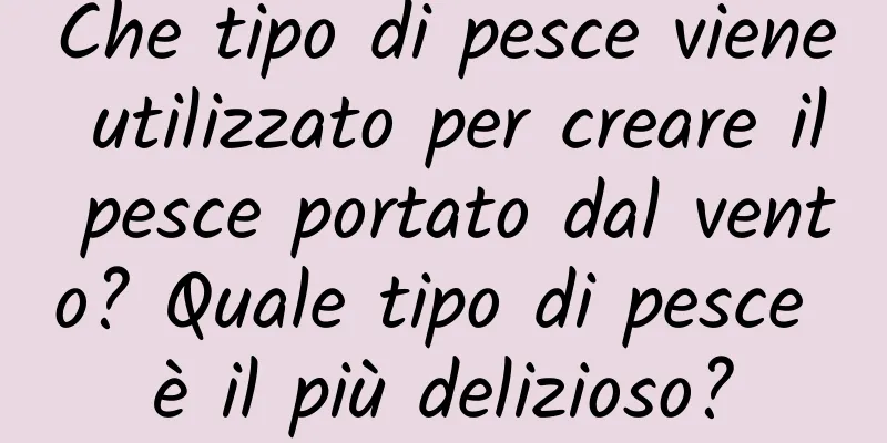 Che tipo di pesce viene utilizzato per creare il pesce portato dal vento? Quale tipo di pesce è il più delizioso?