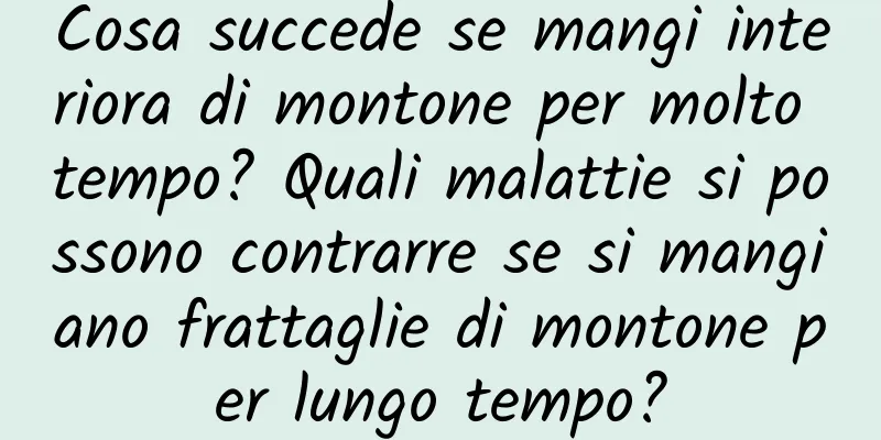 Cosa succede se mangi interiora di montone per molto tempo? Quali malattie si possono contrarre se si mangiano frattaglie di montone per lungo tempo?