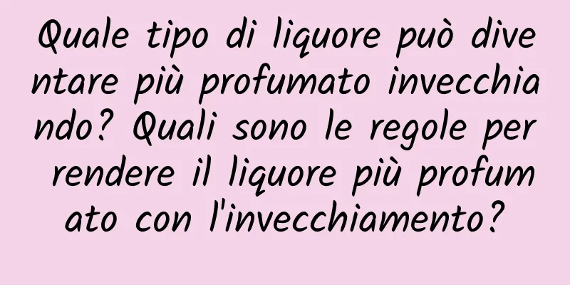 Quale tipo di liquore può diventare più profumato invecchiando? Quali sono le regole per rendere il liquore più profumato con l'invecchiamento?