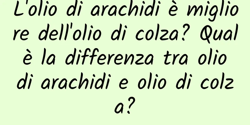L'olio di arachidi è migliore dell'olio di colza? Qual è la differenza tra olio di arachidi e olio di colza?