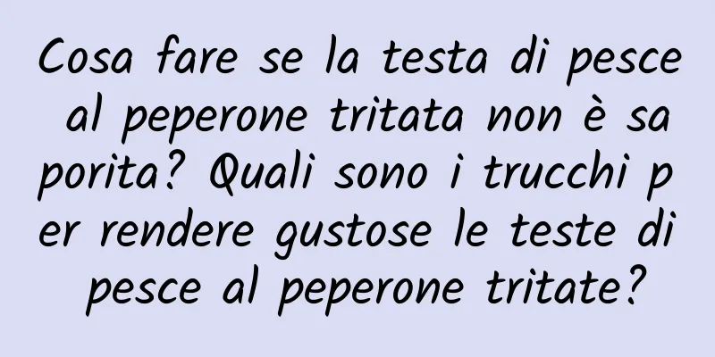 Cosa fare se la testa di pesce al peperone tritata non è saporita? Quali sono i trucchi per rendere gustose le teste di pesce al peperone tritate?