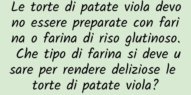 Le torte di patate viola devono essere preparate con farina o farina di riso glutinoso. Che tipo di farina si deve usare per rendere deliziose le torte di patate viola?