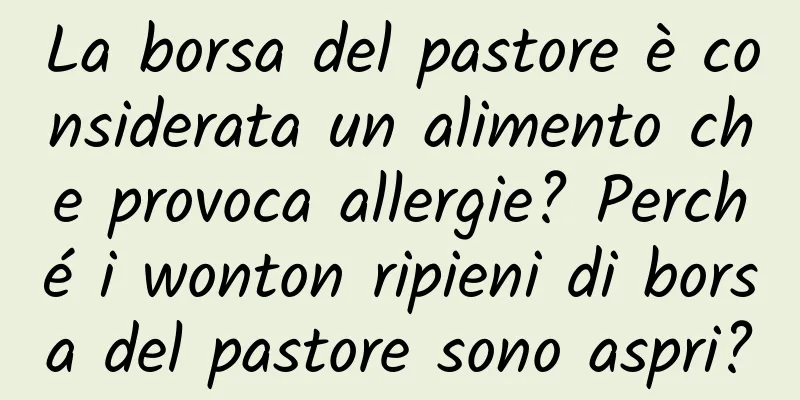 La borsa del pastore è considerata un alimento che provoca allergie? Perché i wonton ripieni di borsa del pastore sono aspri?