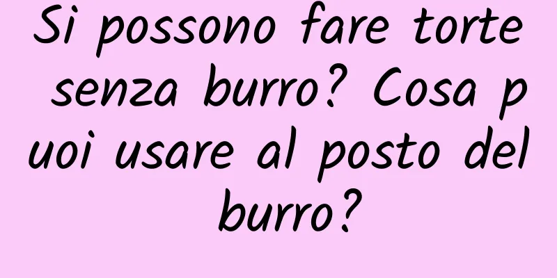 Si possono fare torte senza burro? Cosa puoi usare al posto del burro?
