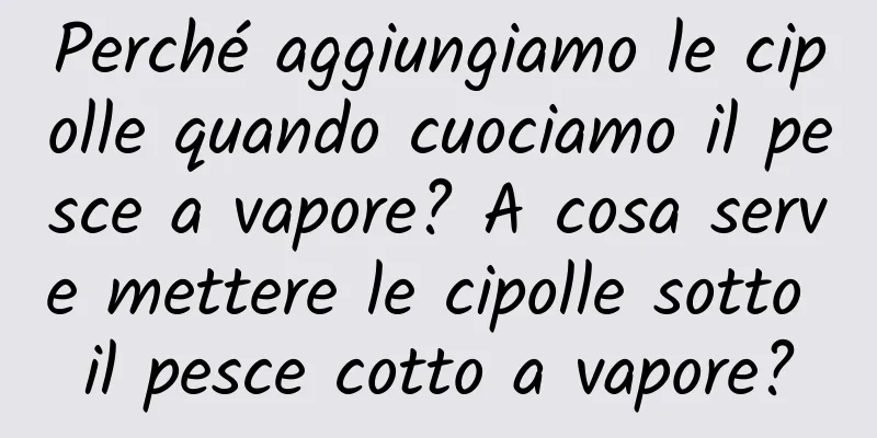 Perché aggiungiamo le cipolle quando cuociamo il pesce a vapore? A cosa serve mettere le cipolle sotto il pesce cotto a vapore?