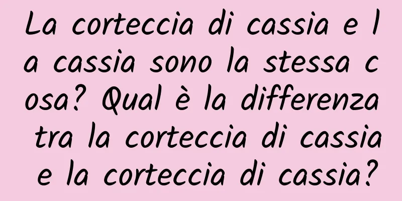 La corteccia di cassia e la cassia sono la stessa cosa? Qual è la differenza tra la corteccia di cassia e la corteccia di cassia?