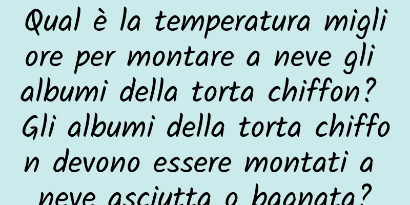 Qual è la temperatura migliore per montare a neve gli albumi della torta chiffon? Gli albumi della torta chiffon devono essere montati a neve asciutta o bagnata?