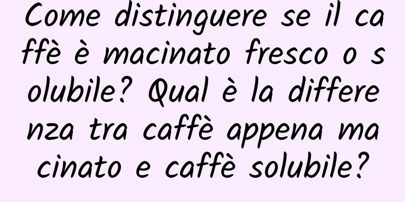 Come distinguere se il caffè è macinato fresco o solubile? Qual è la differenza tra caffè appena macinato e caffè solubile?
