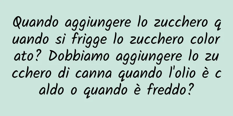 Quando aggiungere lo zucchero quando si frigge lo zucchero colorato? Dobbiamo aggiungere lo zucchero di canna quando l'olio è caldo o quando è freddo?