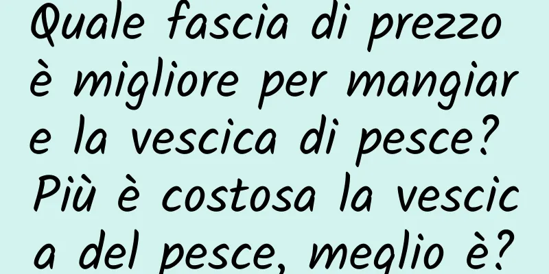 Quale fascia di prezzo è migliore per mangiare la vescica di pesce? Più è costosa la vescica del pesce, meglio è?