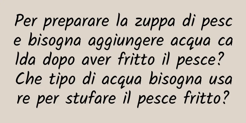 Per preparare la zuppa di pesce bisogna aggiungere acqua calda dopo aver fritto il pesce? Che tipo di acqua bisogna usare per stufare il pesce fritto?