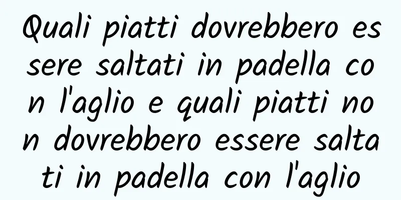 Quali piatti dovrebbero essere saltati in padella con l'aglio e quali piatti non dovrebbero essere saltati in padella con l'aglio