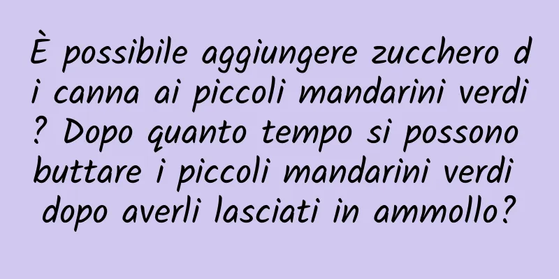 È possibile aggiungere zucchero di canna ai piccoli mandarini verdi? Dopo quanto tempo si possono buttare i piccoli mandarini verdi dopo averli lasciati in ammollo?