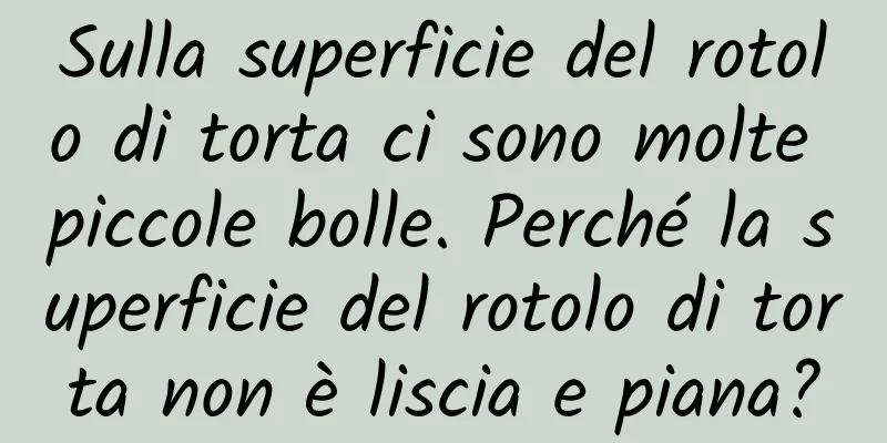 Sulla superficie del rotolo di torta ci sono molte piccole bolle. Perché la superficie del rotolo di torta non è liscia e piana?