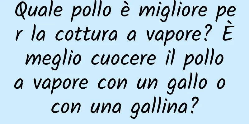 Quale pollo è migliore per la cottura a vapore? È meglio cuocere il pollo a vapore con un gallo o con una gallina?