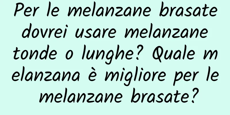 Per le melanzane brasate dovrei usare melanzane tonde o lunghe? Quale melanzana è migliore per le melanzane brasate?